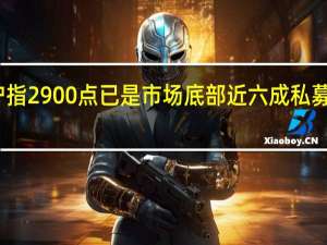 超六成私募认为沪指2900点已是市场底部 近六成私募选择越跌越买逐步加仓