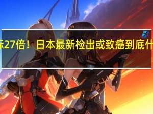 超标27倍！日本最新检出或致癌 到底什么情况呢