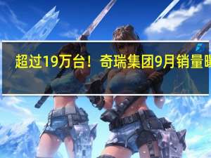 超过19万台！奇瑞集团9月销量曝光：同比增长30.7%
