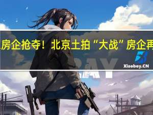 超30家房企抢夺！北京土拍“大战” 房企再现“进京潮”