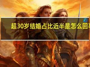 超30岁结婚占比近半是怎么回事，关于30岁结婚率的新消息