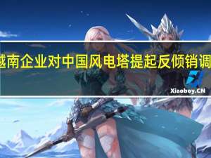 越南企业对中国风电塔提起反倾销调查申请