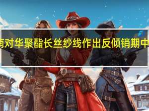 越南对华聚酯长丝纱线作出反倾销期中复审终裁