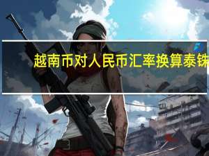 越南币对人民币汇率换算泰铢（越南币对人民币汇率）