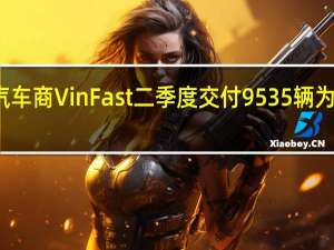 越南电动汽车商VinFast二季度交付9535辆为一季度的五倍多