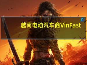 越南电动汽车商VinFast：预计今年四季度向欧洲交付首批电动汽车