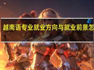越南语专业就业方向与就业前景怎么样