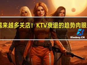 越来越多关店！KTV衰退的趋势肉眼可见 90/00后抛弃：剧本杀等成心头好