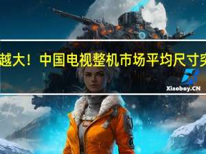 越来越大！中国电视整机市场平均尺寸突破60英寸