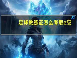 足球教练证怎么考取e级（足球教练证怎么考）