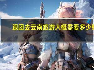 跟团去云南旅游大概需要多少钱