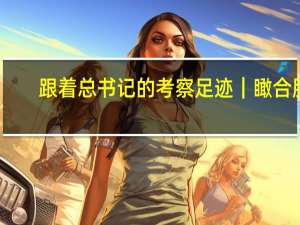 跟着总书记的考察足迹｜瞰合肥