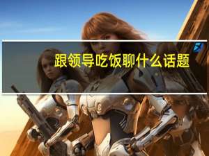 跟领导吃饭聊什么话题