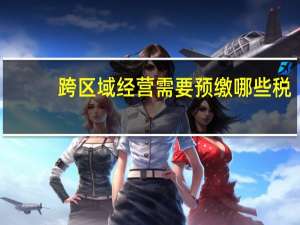 跨区域经营需要预缴哪些税