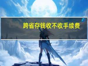 跨省存钱收不收手续费（跨省存钱要不要手续费）