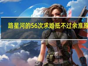 路星河的56次求婚抵不过余淮原声（路星河的56次求婚抵不过）