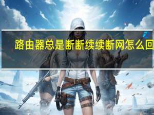 路由器总是断断续续断网怎么回事（路由器总是断断续续断网）