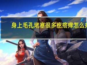 身上毛孔堵塞很多疙瘩痒怎么办（全身毛孔堵塞起小疙瘩是什么情况）