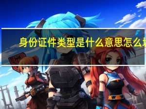 身份证件类型是什么意思 怎么填（身份证件类型该怎么填写）