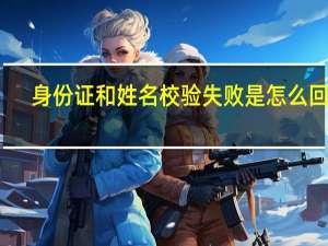 身份证和姓名校验失败是怎么回事（身份证和姓名）