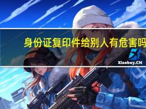 身份证复印件给别人有危害吗（身份证复印件给别人有什么风险吗）