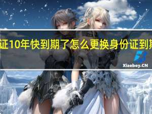 身份证10年快到期了怎么更换 身份证到期换证流程