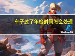 车子过了年检时间怎么处理