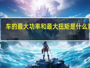 车的最大功率和最大扭矩是什么意思（最大功率和最大扭矩是什么意思）