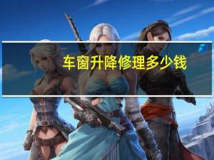 车窗升降修理多少钱（车窗升降器更换一般人工费多少钱?）