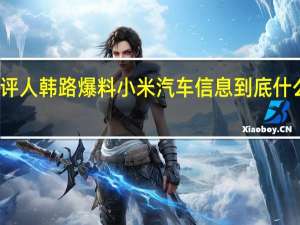 车评人韩路爆料小米汽车信息 到底什么情况嘞