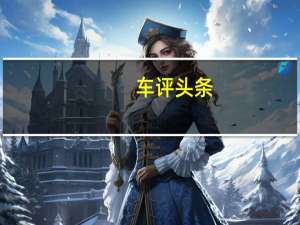 车评头条：瑞典豪华车品牌沃尔沃的母公司向中国境外交付了超过81,000辆汽车