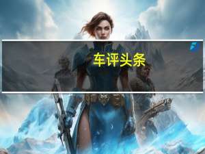 车评头条：评测奔驰S级轿车怎么样及海马汽车新普力马MPV多少钱