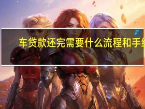车贷款还完需要什么流程和手续（车贷款还完需要什么流程和手续）