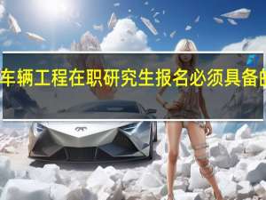 车辆工程在职研究生报名必须具备的条件