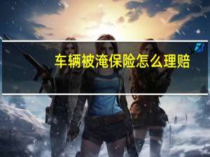 车辆被淹保险怎么理赔（车辆被淹保险怎么理赔）
