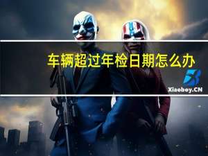 车辆超过年检日期怎么办