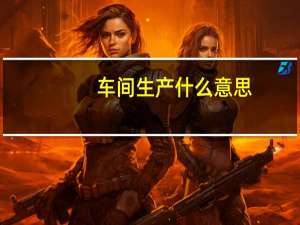 车间生产什么意思（生产车间指什么）