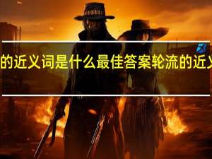 轮流的近义词是什么最佳答案 轮流的近义词是什么
