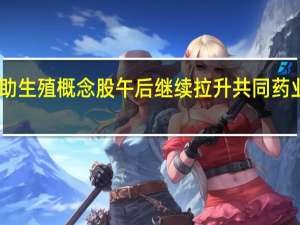 辅助生殖概念股午后继续拉升 共同药业20%涨停