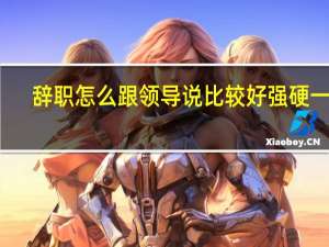 辞职怎么跟领导说比较好强硬一点（辞职怎么跟领导说比较好）