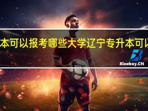 辽宁专升本可以报考哪些大学 辽宁专升本可以报考什么大学