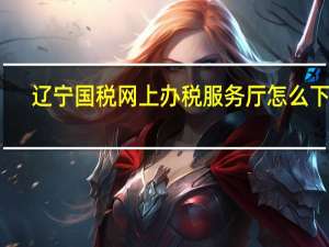 辽宁国税网上办税服务厅怎么下载（辽宁国税网上办税服务厅客户端）