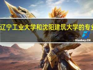 辽宁工业大学和沈阳建筑大学的专业对比