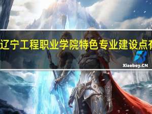 辽宁工程职业学院特色专业建设点有哪些