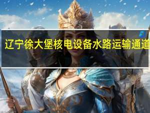 辽宁徐大堡核电设备水路运输通道开通