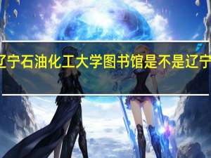 辽宁石油化工大学图书馆是不是辽宁最大的（辽宁石油化工大学图书馆）
