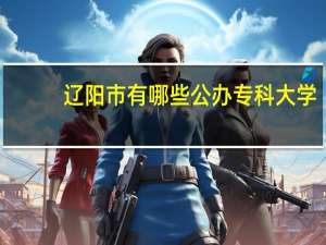 辽阳市有哪些公办专科大学