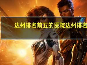 达州排名前五的医院 达州排名前十的楼盘