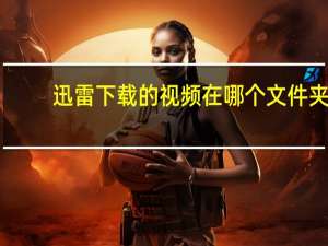 迅雷下载的视频在哪个文件夹（迅雷下载的视频在哪个文件夹）