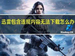 迅雷包含违规内容无法下载怎么办win7（迅雷包含违规内容无法下载怎么办）